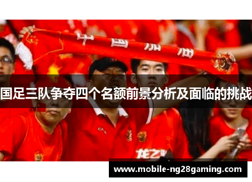 国足三队争夺四个名额前景分析及面临的挑战 国足三队争夺四个名额前景分析及面临的挑战