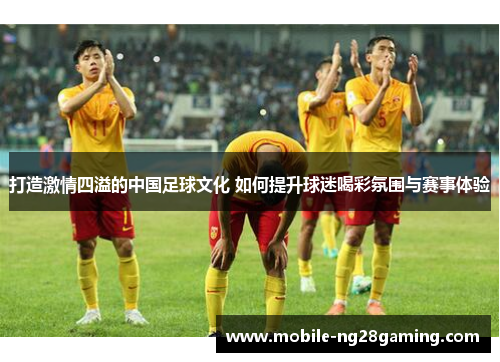 打造激情四溢的中国足球文化 如何提升球迷喝彩氛围与赛事体验 打造激情四溢的中国足球文化 如何提升球迷喝彩氛围与赛事体验