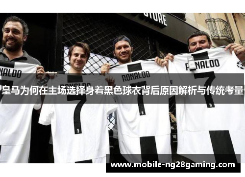 皇马为何在主场选择身着黑色球衣背后原因解析与传统考量
