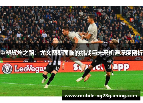 重塑辉煌之路：尤文图斯面临的挑战与未来机遇深度剖析