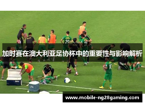 加时赛在澳大利亚足协杯中的重要性与影响解析 加时赛在澳大利亚足协杯中的重要性与影响解析