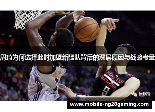周琦为何选择此时加盟新疆队背后的深层原因与战略考量