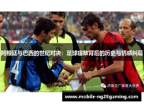阿根廷与巴西的世纪对决:足球宿敌背后的历史与情感纠葛 阿根廷与巴西的世纪对决:足球宿敌背后的历史与情感纠葛