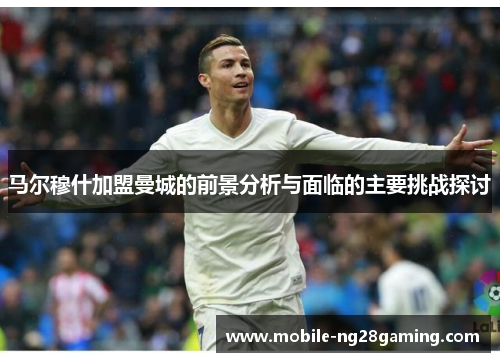 马尔穆什加盟曼城的前景分析与面临的主要挑战探讨