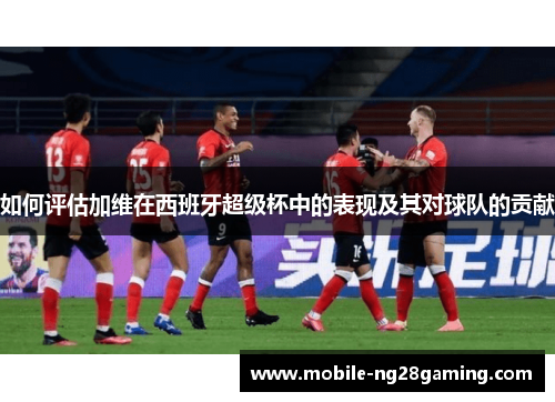 如何评估加维在西班牙超级杯中的表现及其对球队的贡献 如何评估加维在西班牙超级杯中的表现及其对球队的贡献