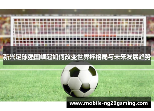 新兴足球强国崛起如何改变世界杯格局与未来发展趋势 新兴足球强国崛起如何改变世界杯格局与未来发展趋势