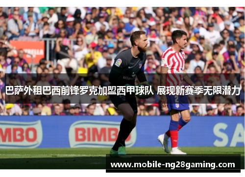 巴萨外租巴西前锋罗克加盟西甲球队 展现新赛季无限潜力 巴萨外租巴西前锋罗克加盟西甲球队 展现新赛季无限潜力