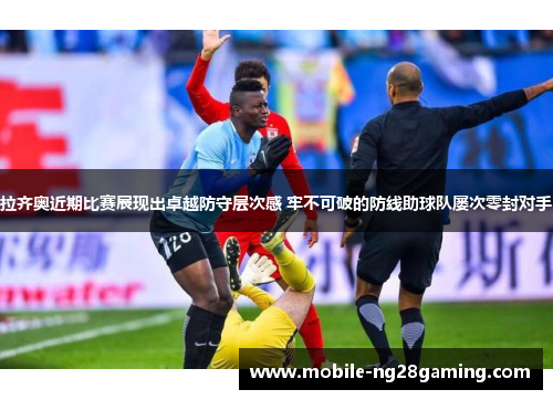 拉齐奥近期比赛展现出卓越防守层次感 牢不可破的防线助球队屡次零封对手