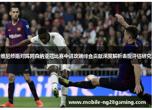 维尼修斯对阵阿森纳亚冠比赛中进攻端综合贡献深度解析表现评估研究 维尼修斯对阵阿森纳亚冠比赛中进攻端综合贡献深度解析表现评估研究