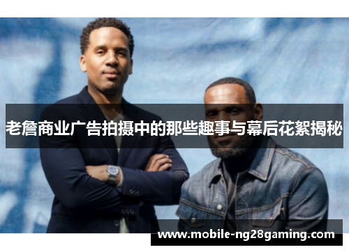 老詹商业广告拍摄中的那些趣事与幕后花絮揭秘