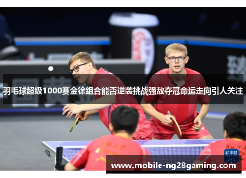 羽毛球超级1000赛金徐组合能否逆袭挑战强敌夺冠命运走向引人关注