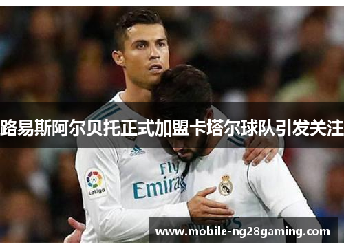 路易斯阿尔贝托正式加盟卡塔尔球队引发关注