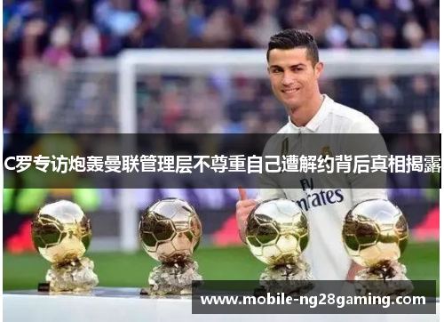 C罗专访炮轰曼联管理层不尊重自己遭解约背后真相揭露